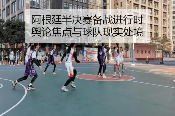 阿根廷半决赛备战进行时 舆论焦点与球队现实处境