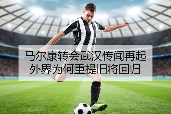 马尔康转会武汉传闻再起 外界为何重提旧将回归